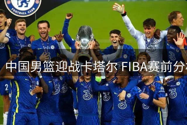中国男篮迎战卡塔尔 FIBA赛前分析球队晋级前景