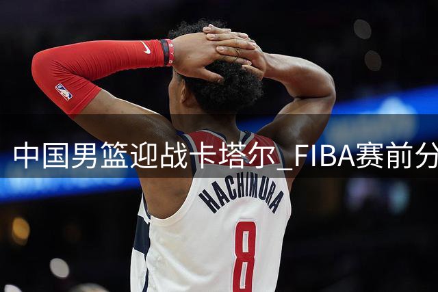 中国男篮迎战卡塔尔 FIBA赛前分析球队晋级前景