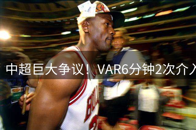 中超巨大争议！VAR6分钟2次介入，费利佩太郁闷，送点后助攻被吹