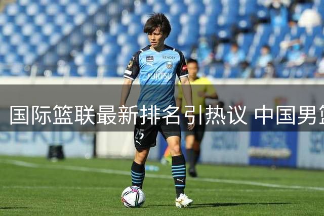 国际篮联最新排名引热议 中国男篮跌至第七急需振作