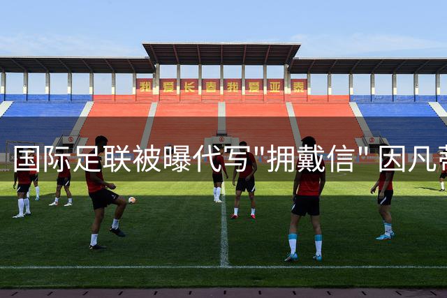 国际足联被曝代写"拥戴信" 因凡蒂诺连任暗箱操作遭质疑