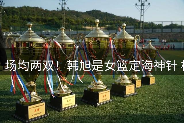 场均两双！韩旭是女篮定海神针 杨舒予越打越自信