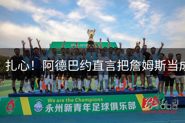 扎心！阿德巴约直言把詹姆斯当成兄弟 评历史前五球星却没选他