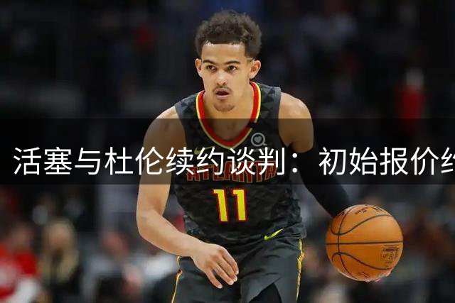 活塞与杜伦续约谈判：初始报价约4年1.3亿，双方可能以4年超1.6亿续约