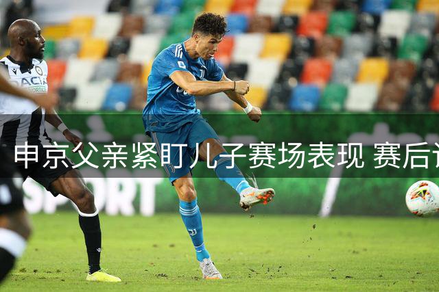 申京父亲紧盯儿子赛场表现 赛后详细复盘引发严苛点评