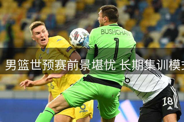 男篮世预赛前景堪忧 长期集训模式引发质疑
