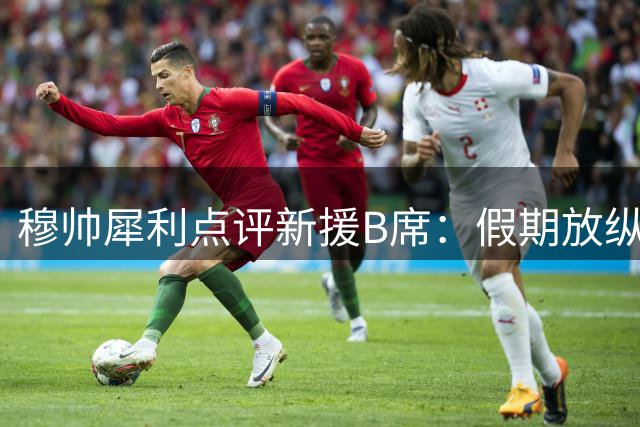 穆帅犀利点评新援B席：假期放纵致状态低迷 多面手特质仍是关键