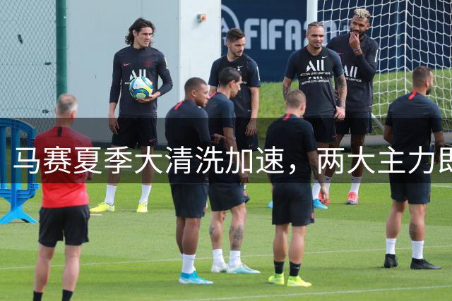 马赛夏季大清洗加速，两大主力即将登陆欧洲豪门